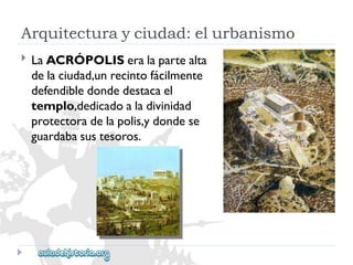 Arquitecturayciudad:elurbanismo 
 
LaACRÓPOLISeralapartealta 
delaciudad,unrecintofácilmente 
defendibledondedestacael 
templo,dedicadoaladivinidad 
protectoradelapolis,ydondese 
guardabasustesoros.  