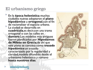Elurbanismogriego 
 
 
Enlaépocahelenísticamuchas 
ciudadesnuevasadoptaronelplano 
hipodámicouortogonal,conelfin 
deracionalizarelespaciourbano. 
Laciudadsedesarrollaen 
cuadrícula,esdecir,conunatrama 
ortogonaloconlascallesen 
damero.Losmodelosmásantiguos 
fueronplanificadosporHipodamos 
deMiletoenGrecia,deahíque 
esteplanoseconozcacomotrazado 
hipodámico:untrazado 
caracterizadoporlaregularidady 
claridad,modelodifundidodesdeel 
urbanismohelenísticoyromano 
hastanuestrosdías.  