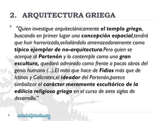 2.ARQUITECTURAGRIEGA 
 
"Quieninvestiguearquitectónicamenteeltemplogriego, 
buscandoenprimerlugarunaconcepciónespacial,tendrá 
quehuirhorrorizado,señalándoloamenazadoramentecomo 
típicoejemplardeno-arquitectura.Peroquiense 
acerquealPartenónylocontemplecomounagran 
escultura,quedaráadmiradocomofrenteapocasobrasdel 
geniohumano(...).ElmitoquehacedeFidiasmásquede 
IctinosyCalícrates,elideadordelPartenón,parece 
simbolizarelcaráctermeramenteescultóricodela 
ediliciareligiosagriegaenelcursodesietesiglosde 
desarrollo.”  