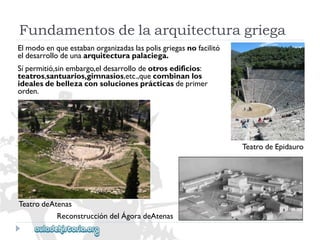 Fundamentosdelaarquitecturagriega 
Elmodoenqueestabanorganizadaslaspolisgriegasnofacilitó 
eldesarrollodeunaarquitecturapalaciega. 
Sípermitió,sinembargo,eldesarrollodeotrosedificios: 
teatros,santuarios,gimnasios,etc.,quecombinanlos 
idealesdebellezaconsolucionesprácticasdeprimer 
orden. 
TeatrodeEpidauro 
TeatrodeAtenas 
ReconstruccióndelÁgoradeAtenas  