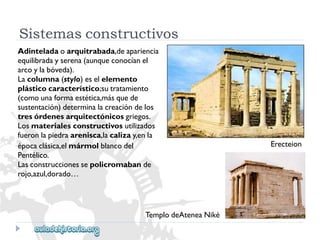 Sistemasconstructivos 
Adinteladaoarquitrabada,deapariencia 
equilibradayserena(aunqueconocíanel 
arcoylabóveda). 
Lacolumna(stylo)eselelemento 
plásticocaracterístico;sutratamiento 
(comounaformaestética,másquede 
sustentación)determinalacreacióndelos 
tresórdenesarquitectónicosgriegos. 
Losmaterialesconstructivosutilizados 
fueronlapiedraarenisca,lacalizay,enla 
Erecteion 
épocaclásica,elmármolblancodel 
Pentélico. 
Lasconstruccionessepolicromabande 
rojo,azul,dorado… 
TemplodeAteneaNiké  
