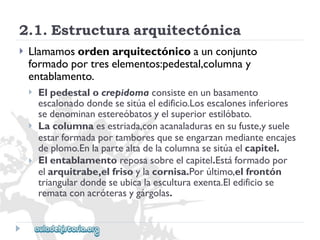 2.1.Estructuraarquitectónica 
 
Llamamosordenarquitectónicoaunconjunto 
formadoportreselementos:pedestal,columnay 
entablamento. 
 
 
 
Elpedestalocrepidomaconsisteenunbasamento 
escalonadodondesesitúaeledificio.Losescalonesinferiores 
sedenominanestereóbatosyelsuperiorestilóbato. 
Lacolumnaesestriada,conacanaladurasensufuste,ysuele 
estarformadaportamboresqueseengarzanmedianteencajes 
deplomo.Enlapartealtadelacolumnasesitúaelcapitel. 
Elentablamentoreposasobreelcapitel.Estáformadopor 
elarquitrabe,elfrisoylacornisa.Porúltimo,elfrontón 
triangulardondeseubicalaesculturaexenta.Eledificiose 
remataconacróterasygárgolas.  