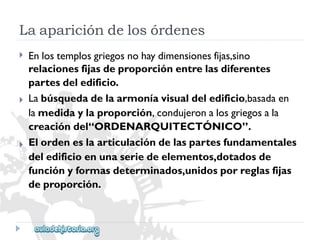 Laaparicióndelosórdenes 
 
 
 
Enlostemplosgriegosnohaydimensionesfijas,sino 
relacionesfijasdeproporciónentrelasdiferentes 
partesdeledificio. 
Labúsquedadelaarmoníavisualdeledificio,basadaen 
lamedidaylaproporción,condujeronalosgriegosala 
creacióndel“ORDENARQUITECTÓNICO”. 
Elordeneslaarticulacióndelaspartesfundamentales 
deledificioenunaseriedeelementos,dotadosde 
funciónyformasdeterminados,unidosporreglasfijas 
deproporción.  