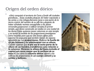 Origendelordendórico 
 
«(Ión)conquistóelterritoriodeCariayfundóallíciudades 
grandiosas...Estasciudades,despuésdehaberexpulsadoa 
loscariosyalosLélegos,llamaronJoniaaestapartedela 
tierraapartirdelnombredesujefelóny,despuésde 
haberseñaladorecintosconsagradosalosdioses 
inmortales,empezaronaedificartemplos.Elprimer 
templo..quevieronconstruidoasíestabaenunaciudadde 
losdorios.Comoquisieronponercolumnasenestetemplo 
ynoteníanlamedidadelasproporciones,investigaron 
cómohacerlasparaquenosólofuesenaptaspara 
soportarlacarga,sinoquetambiénfuesendeaspecto 
agradableporsusproporciones.Midieronlahuellade 
unpiehumanoylarelacionaronconsualtura. 
Cuandosupieronqueelpieeralasextapartedela 
alturadeunhombre,transfirieronestarelacióna 
lacolumna.Hicieronlaalturadelfuste,incluidoel 
capitel,seisvecesmayorquelaanchuradesu 
base.Asífuecómolacolumnadóricaaportóalos 
edificioslasproporcionesdeuncuerpovaronilysu 
solidezybelleza».  