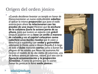 Origendelordenjónico 
 
«Cuandodecidieronlevantaruntemploenhonorde 
Diana,inventaronunnuevoestilo,dándoleesbeltez 
alaplicarlamismaproporciónqueparaelestilo 
anterior,peroahoralarelacionaronconlas 
pisadasdeunamujer.Hicieronquelaanchura 
delacolumnafueralaoctavapartedesu 
altura,paraquetuvieraunaspectomásgrácil. 
Despuéspusieronensubaseunanilloamanera 
decalzado,yenelcapitelcolocaroncomo 
cabelleraunosbuclesrizadosquelecaíana 
derechayaizquierda,yconondasyguirnaldas 
adornaronlafrentecomosillevaraflequillo.Alolargo 
detodoelfustemarcaronestríascomosifueranlos 
plieguesdelasestolasquellevanlasmatronas.Así 
hicieronelmodelodelosdosestilosdecolumnas,uno 
debellezasevera,sinadornos,varonil,yelotroconla 
figura,laornamentaciónylaproporción 
femenina...Ycomolosprimerosquelousaron 
fueronlosjonios,selellamóestilojónico».  