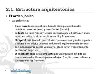 2.1.Estructuraarquitectónica 
 
Elordenjónico 
 
Lacolumna: 
 
 
 
 
Tienebasa.Lamásusualeslallamadaáticaquecombinados 
moldurasconvexas(toros)yunacóncava(escocia). 
Sufustenotieneéntasisysehallarecorridopor24estríasenarista 
muertaopulida.Laalturaoscilaentre16y21módulos. 
Elcapitelestáformadoporcollarino,equinocondosgrandesespirales 
ovolutasaloslados,yunábacoreducido.Elequinosesueledecorar 
conovas,mientrasquelasvolutasyelábacollevanfrecuentemente 
decoracióndeperlas. 
Elentablamentoestácompuestoporunarquitrabedivididoen 
bandasenresalte(llamadasplatabandas),unfriso,lisooconrelieves,y 
lacornisaconlosfrontones.  