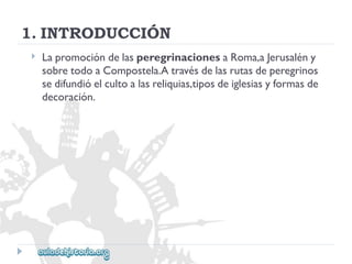 1.INTRODUCCIÓN 
 
LapromocióndelasperegrinacionesaRoma,aJerusalény 
sobretodoaCompostela.Atravésdelasrutasdeperegrinos 
sedifundióelcultoalasreliquias,tiposdeiglesiasyformasde 
decoración.  