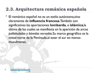 2.3.Arquitecturarománicaespañola 
 
Elrománicoespañolnoesunestiloautóctono,sino 
claramentedeinfluenciafrancesa.Tambiénson 
significativaslasaportacioneslombarda,eislámica,la 
últimadelascualessemanifiestaenlaaparicióndearcos 
polilobuladosybóvedasnervadas.Sumarcogeográficoesla 
mitadnortedelaPenínsula,alestarelsurenmanos 
musulmanas.  