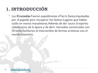 1.INTRODUCCIÓN 
 
LasCruzadas.FueronexpedicionesaTierraSanta,impulsadas 
porelpapadopararecuperarlosSantosLugaresquehabían 
caídoenmanosmusulmanas.Ademásdedarcaucealespíritu 
caballerescodelaépocaydeabrirmercadoscomercialescon 
Oriente,facilitaronelintercambiodeformasartísticasconel 
mundobizantino.  