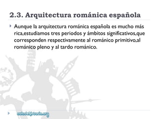 2.3.Arquitecturarománicaespañola 
 
Aunquelaarquitecturarománicaespañolaesmuchomás 
rica,estudiamostresperiodosyámbitossignificativos,que 
correspondenrespectivamentealrománicoprimitivo,al 
románicoplenoyaltardorománico.  