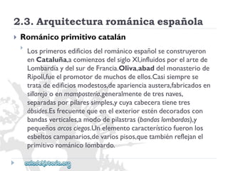 2.3.Arquitecturarománicaespañola 
 
Románicoprimitivocatalán 
 
Losprimerosedificiosdelrománicoespañolseconstruyeron 
enCataluña,acomienzosdelsigloXI,influidosporelartede 
LombardíaydelsurdeFrancia.Oliva,abaddelmonasteriode 
Ripoll,fueelpromotordemuchosdeellos.Casisiemprese 
tratadeedificiosmodestos,deaparienciaaustera,fabricadosen 
sillarejooenmampostería,generalmentedetresnaves, 
separadasporpilaressimples,ycuyacabeceratienetres 
ábsides.Esfrecuentequeenelexterioresténdecoradoscon 
bandasverticales,amododepilastras(bandaslombardas),y 
pequeñosarcosciegos.Unelementocaracterísticofueronlos 
esbeltoscampanarios,devariospisos,quetambiénreflejanel 
primitivorománicolombardo.  