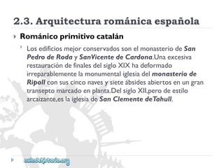 2.3.Arquitecturarománicaespañola 
 
Románicoprimitivocatalán 
 
LosedificiosmejorconservadossonelmonasteriodeSan 
PedrodeRodaySanVicentedeCardona.Unaexcesiva 
restauracióndefinalesdelsigloXIXhadeformado 
irreparablementelamonumentaliglesiadelmonasteriode 
Ripollconsuscinconavesysieteábsidesabiertosenungran 
transeptomarcadoenplanta.DelsigloXII,perodeestilo 
arcaizante,eslaiglesiadeSanClementedeTahull.  
