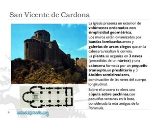 SanVicentedeCardona 
Laiglesiapresentaunexteriorde 
volúmenesordenadoscon 
simplicidadgeométrica. 
Losmurosestándinamizadospor 
bandaslombardas,arcosy 
galeríasdearcosciegosque,enla 
cabecera,resaltanlacornisa. 
Laplantaseorganizaen3naves 
(precedidasdeunnártex)yuna 
cabeceraformadaporunpequeño 
transepto,unpresbiterioy3 
ábsidessemicirculares, 
continuacióndelasnavesdelcuerpo 
longitudinal. 
Sobreelcruceroseelevauna 
cúpulasobrepechinas,con 
pequeñasventanasenlabase, 
consideradalamásantiguadela 
Península.  