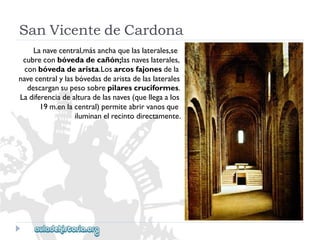 SanVicentedeCardona 
Lanavecentral,másanchaquelaslaterales,se 
cubreconbóvedadecañón;lasnaveslaterales, 
conbóvedadearista.Losarcosfajonesdela 
navecentralylasbóvedasdearistadelaslaterales 
descargansupesosobrepilarescruciformes. 
Ladiferenciadealturadelasnaves(quellegaalos 
19m.enlacentral)permiteabrirvanosque 
iluminanelrecintodirectamente.  