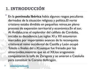 1.INTRODUCCIÓN 
 
EnlapenínsulaIbéricahabíaalgunosrasgospeculiares 
derivadosdelasituaciónreligiosaypolítica.Elnorte 
cristianoestabadivididoenpequeñosreinos,enpleno 
procesodeexpansiónterritorialyeconómica.Enelsur, 
AlÁndalus,traselesplendordelcalifatodeCórdoba, 
iniciabasudecadencia.LossiglosXIyXIIestuvieron 
marcadosporimportantesavancesdelareconquista 
cristiana:elreinooccidentaldeCastillayLeónocupó 
Toledoafinalesdels.XI,aunquefuefrenadoporlos 
almorávides,mientrasqueenelXII,losaragoneses 
conquistaronlataifadeZaragozayseunieronaCataluña 
paraconstituirlaCoronadeAragón.  