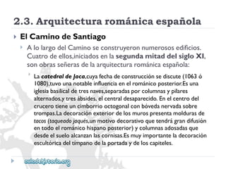 2.3.Arquitecturarománicaespañola 
 
ElCaminodeSantiago 
 
AlolargodelCaminoseconstruyeronnumerososedificios. 
Cuatrodeellos,iniciadosenlasegundamitaddelsigloXI, 
sonobrasseñerasdelaarquitecturarománicaespañola: 
 
LacatedraldeJaca,cuyafechadeconstrucciónsediscute(1063ó 
1080),tuvounanotableinfluenciaenelrománicoposterior.Esuna 
iglesiabasilicaldetresnaves,separadasporcolumnasypilares 
alternados,ytresábsides,elcentraldesaparecido.Enelcentrodel 
crucerotieneuncimborriooctogonalconbóvedanervadasobre 
trompas.Ladecoraciónexteriordelosmurospresentamoldurasde 
tacos(taqueadojaqués,unmotivodecorativoquetendrágrandifusión 
entodoelrománicohispanoposterior)ycolumnasadosadasque 
desdeelsueloalcanzanlascornisas.Esmuyimportanteladecoración 
escultóricadeltímpanodelaportadaydeloscapiteles.  