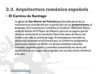 2.3.Arquitecturarománicaespañola 
 
ElCaminodeSantiago 
 
LaiglesiadeSanMartíndeFrómista,queformabapartedeun 
monasterio,esconsideradaporlaperfeccióndesusproporciones,el 
prototipodelaarquitecturarománica.Lafundó,en1066,doñaMayor, 
viudadeSanchoIIIelMayordeNavarra,peronoesseguroquelas 
obrassecomenzaranenesafecha.Tienetresnavesdealturacasi 
similaryporellolacentralesciega.Eltransepto,nomarcadoen 
planta,estácoronadoenelcruceroporuncimborriooctogonal.La 
decoraciónexterioressimilaraladeJaca,mediantecolumnas 
adosadas,taqueadojaquésycanecillossosteniendolosalerosdel 
tejado.Unodesusrasgosmásoriginalessonsusdostorrescilíndricas 
alospies.  