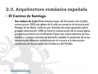 2.3.Arquitecturarománicaespañola 
 
ElCaminodeSantiago 
 
SanIsidorodeLeón.DoñaSancha,mujerdeFernandoIdeCastilla, 
construyó,en1055,unaiglesiadelasóloseconservaelnártex,actual 
PanteóndelosReyes,cubiertoporbóvedasdearistaapoyadassobre 
gruesascolumnas.En1090seiniciólaconstruccióndelaactualiglesia 
porquelaprimitivaerainsuficiente.Tienetresnaves,cabeceradetres 
ábsidesycruceromarcadoenplanta.Esnotablelaexistenciadearcos 
lobulados,deinfluenciamusulmana,enelcruceroyladecoración 
escultóricadelasportadasdelCorderoydelPerdón.  