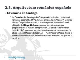 2.3.Arquitecturarománicaespañola 
 
ElCaminodeSantiago 
 
LaCatedraldeSantiagodeCompostelaeslaobracumbredel 
románicoespañol.En1075,duranteelreinadodeAlfonsoVIysiendo 
obispoDiegoPeláez,sepusolaprimerapiedra.Secontinuóenel 
obispadodeDiegoGelmírez,unodelosmásentusiastas 
propulsoresdelarutadeperegrinación.Lasobrasseterminaron 
hacia1128.Conocemoslosnombresdevariosdesusmaestrosde 
obrascomoelMaestroEsteban.En1175,elMaestroMateodirigióla 
construccióndelPórticodelaGloria,nártexañadidoalospiesdela 
catedral.  