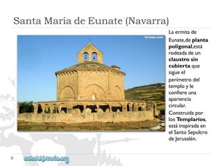 SantaMaríadeEunate(Navarra) 
Laermitade 
Eunate,deplanta 
poligonal,está 
rodeadadeun 
claustrosin 
cubiertaque 
sigueel 
perímetrodel 
temployle 
confiereuna 
apariencia 
circular. 
Construidapor 
losTemplarios, 
estáinspiradaen 
elSantoSepulcro 
deJerusalén.  