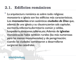 2.1.Edificiosrománicos 
 
Laarquitecturarománicaessobretodoreligiosa: 
monasterioeiglesiasonlosedificiosmáscaracterísticos. 
LosmonasterioseranauténticasciudadesdeDiosque, 
ademásdeunaiglesiaysuclaustro,teníansalacapitular, 
escritorio,refectorio,dormitoriocomúnyceldas, 
hospedería,almacenes,talleres,etc.Ademásdeiglesias 
monásticas,lashabíatambiénrurales(lasmásnumerosas 
perolasmenosmonumentales)ydeperegrinación; 
cuandolasciudadescomenzaronadesarrollarse 
surgieronlascatedrales.  