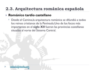 2.3.Arquitecturarománicaespañola 
 
Románicotardíocastellano 
 
DesdeelCamino,laarquitecturarománicasedifundióatodos 
losreinoscristianosdelaPenínsula.Unodelosfocosmás 
importantesenelsigloXIIfueronlasprovinciascastellanas 
situadasalnortedelSistemaCentral.  