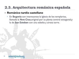2.3.Arquitecturarománicaespañola 
 
Románicotardíocastellano 
 
EnSegoviasoninteresanteslaIglesiadelostemplarios, 
llamadalaVeraCruz,originalporsuplantacentraloctogonal,y 
ladeSanEstebanconunaesbeltayairosatorre.  