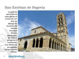 SanEstebandeSegovia 
Lasgalerías 
porticadasde 
estasiglesiasse 
construíancon 
elfinde 
albergarlas 
reunionesdel 
concejo 
municipal. 
Servían, 
además,para 
darcobijoa 
peregrinosy 
transeúntes. 
Losrelievesde 
suscapiteles 
narranhistorias 
bíblicas.  