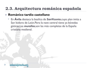 2.3.Arquitecturarománicaespañola 
 
Románicotardíocastellano 
 
EnÁviladestacalabasílicadeSanVicente,cuyoplanimitaa 
SanIsidorodeLeón.Perolanavecentraltieneyabóvedas 
góticas.Lasmurallas,sonlasmáscompletasdelaEspaña 
cristianamedieval.  