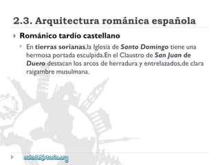 2.3.Arquitecturarománicaespañola 
 
Románicotardíocastellano 
 
Entierrassorianas,laIglesiadeSantoDomingotieneuna 
hermosaportadaesculpida.EnelClaustrodeSanJuande 
Duerodestacanlosarcosdeherradurayentrelazados,declara 
raigambremusulmana.  