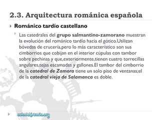 2.3.Arquitecturarománicaespañola 
 
Románicotardíocastellano 
 
Lascatedralesdelgruposalmantino-zamoranomuestran 
laevolucióndelrománicotardíohaciaelgótico.Utilizan 
bóvedasdecrucería,perolomáscaracterísticosonsus 
cimborriosquecobijanenelinteriorcúpulascontambor 
sobrepechinasyque,exteriormente,tienencuatrotorrecillas 
angulares,tejasescamadasygallones.Eltambordelcimborrio 
delacatedraldeZamoratieneunsolopisodeventanas;el 
delacatedralviejadeSalamancaesdoble.  