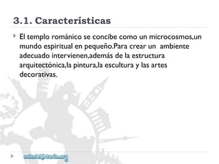3.1.Características 
 
Eltemplorománicoseconcibecomounmicrocosmos,un 
mundoespiritualenpequeño.Paracrearunambiente 
adecuadointervienen,ademásdelaestructura 
arquitectónica,lapintura,laesculturaylasartes 
decorativas.  