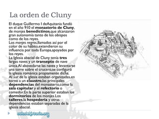 LaordendeCluny 
ElduqueGuillermoIdeAquitaniafundó 
enelaño910elmonasteriodeCluny, 
demonjesbenedictinos,quealcanzaron 
granautonomíatantodelosobispos 
comodelosreyes. 
Losmonjesnegros,llamadosasíporel 
colordesuhábito,extendieronsu 
influenciaportodaEuropa,apoyadospor 
losreyes. 
LaIglesiaabacialdeClunyteníatres 
largasnavesyuntranseptodenave 
única.Alabovedarselasnavesylevantarse 
unatorresobreelcrucero,seconfiguró 
laiglesiarománicapropiamentedicha. 
Alsurdelaiglesiaestabanorganizadas,en 
tornoaunclaustro,lasprincipales 
dependenciasdelmonasterio,comola 
salacapitularyelrefectorioo 
comedor.Enlapartesuperiorestabanlos 
dormitoriosdelosmonjes.Los 
talleres,lahospederíayotras 
dependenciasestabanseparadasdela 
iglesiaabacial.  