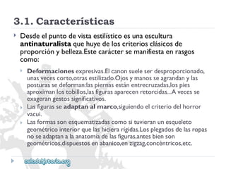 3.1.Características 
 
Desdeelpuntodevistaestilísticoesunaescultura 
antinaturalistaquehuyedeloscriteriosclásicosde 
proporciónybelleza.Estecaráctersemanifiestaenrasgos 
como: 
 
 
 
Deformacionesexpresivas.Elcanonsueleserdesproporcionado, 
unasvecescorto,otrasestilizado.Ojosymanosseagrandanylas 
posturassedeforman:laspiernasestánentrecruzadas,lospies 
aproximanlostobillos,lasfigurasaparecenretorcidas...Avecesse 
exagerangestossignificativos. 
Lasfigurasseadaptanalmarco,siguiendoelcriteriodelhorror 
vacui. 
Lasformassonesquematizadascomosituvieranunesqueleto 
geométricointeriorquelashicierarígidas.Losplegadosdelasropas 
noseadaptanalaanatomíadelasfiguras,antesbienson 
geométricos,dispuestosenabanico,enzigzag,concéntricos,etc.  