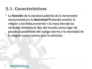 3.1.Características 
 
Lafuncióndelaescultura,ademásdelameramente 
monumental,eraladoctrinal.Pretendíaenseñarla 
religiónalosfieles,transmitiralamasailetradalas 
verdadesreveladas,laideadelmundocomolugarde 
pecado,laposibilidaddelcastigoeternoylanecesidadde 
lareligióncomocaminoparalasalvación.  