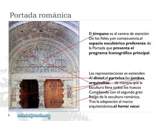 Eltímpanoeselcentrodeatención 
Delosfielesy,enconsecuencia,el 
espacioescultóricopreferentede 
laPortadaquepresentael 
programaIconográficoprincipal. 
Lasrepresentacionesseextienden 
Aldintel,alparteluz,lasjambas, 
arquivoltas….demaneraquela 
Esculturallenatodosloshuecos 
Cumpliendoconelsegundogran 
Rasgodelaesculturarománica, 
Traslaadaptaciónalmarco 
arquitectónico,elhorrorvacui. 
Portadarománica  