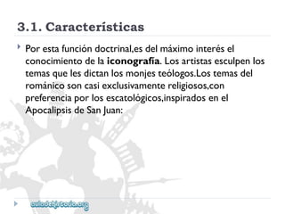3.1.Características 
 
Porestafuncióndoctrinal,esdelmáximointerésel 
conocimientodelaiconografía.Losartistasesculpenlos 
temasquelesdictanlosmonjesteólogos.Lostemasdel 
románicosoncasiexclusivamentereligiosos,con 
preferenciaporlosescatológicos,inspiradosenel 
ApocalipsisdeSanJuan:  