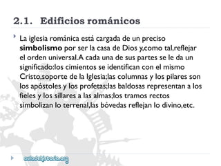 2.1.Edificiosrománicos 
 
Laiglesiarománicaestácargadadeunpreciso 
simbolismoporserlacasadeDiosy,comotal,reflejar 
elordenuniversal.Acadaunadesuspartesseledaun 
significado:loscimientosseidentificanconelmismo 
Cristo,soportedelaIglesia;lascolumnasylospilaresson 
losapóstolesylosprofetas;lasbaldosasrepresentanalos 
fielesylossillaresalasalmas;lostramosrectos 
simbolizanloterrenal,lasbóvedasreflejanlodivino,etc.  