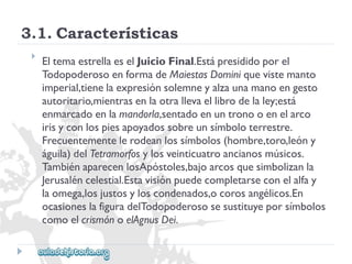 3.1.Características 
 
EltemaestrellaeselJuicioFinal.Estápresididoporel 
TodopoderosoenformadeMaiestasDominiquevistemanto 
imperial,tienelaexpresiónsolemneyalzaunamanoengesto 
autoritario,mientrasenlaotrallevaellibrodelaley;está 
enmarcadoenlamandorla,sentadoenuntronooenelarco 
irisyconlospiesapoyadossobreunsímboloterrestre. 
Frecuentementelerodeanlossímbolos(hombre,toro,leóny 
águila)delTetramorfosylosveinticuatroancianosmúsicos. 
TambiénaparecenlosApóstoles,bajoarcosquesimbolizanla 
Jerusaléncelestial.Estavisiónpuedecompletarseconelalfay 
laomega,losjustosyloscondenados,ocorosangélicos.En 
ocasioneslafiguradelTodopoderososesustituyeporsímbolos 
comoelcrismónoelAgnusDei.  