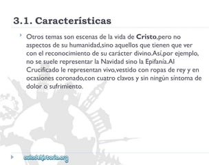 3.1.Características 
 
OtrostemassonescenasdelavidadeCristo,perono 
aspectosdesuhumanidad,sinoaquellosquetienenquever 
conelreconocimientodesucarácterdivino.Así,porejemplo, 
nosesuelerepresentarlaNavidadsinolaEpifanía.Al 
Crucificadolerepresentanvivo,vestidoconropasdereyyen 
ocasionescoronado,concuatroclavosysinningúnsíntomade 
dolorosufrimiento.  