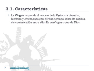 3.1.Características 
 
LaVirgenrespondealmodelodelaKyriotissabizantina, 
hieráticayentronizada,conelNiñosentadosobrelasrodillas, 
sincomunicaciónentreellos.EsunaVirgentronodeDios.  