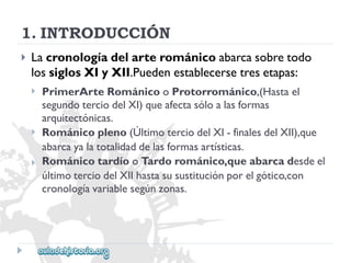 1.INTRODUCCIÓN 
 
Lacronologíadelarterománicoabarcasobretodo 
lossiglosXIyXII.Puedenestablecersetresetapas: 
 
 
 
PrimerArteRománicooProtorrománico,(Hastael 
segundoterciodelXI)queafectasóloalasformas 
arquitectónicas. 
Románicopleno(ÚltimoterciodelXI-finalesdelXII),que 
abarcayalatotalidaddelasformasartísticas. 
RománicotardíooTardorománico,queabarcadesdeel 
últimoterciodelXIIhastasusustituciónporelgótico,con 
cronologíavariablesegúnzonas.  