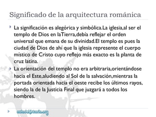 Significadodelaarquitecturarománica 
 
 
Lasignificaciónesalegóricaysimbólica.Laiglesia,alserel 
templodeDiosenlaTierra,debíareflejarelorden 
universalqueemanadesudivinidad.Eltemploespuesla 
ciudaddeDiosdeahíquelaiglesiarepresenteelcuerpo 
místicodeCristocuyoreflejomásexactoeslaplantade 
cruzlatina. 
Laorientacióndeltemplonoeraarbitraria,orientándose 
haciaelEste,aludiendoalSoldelasalvación,mientrasla 
portadaorientadahaciaeloesterecibelosúltimosrayos, 
siendoladelaJusticiaFinalquejuzgaráatodoslos 
hombres.  