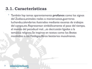 3.1.Características 
 
Tambiénhaytemasaparentementeprofanoscomolossignos 
delZodiaco,animalesrealesomonstruosos,guerreros 
luchando,calendariosilustradosmedianteescenasdetrabajos 
delcampo,etc.Representansimbólicamenteelpasodeltiempo, 
elmundodelpecado,elmal...,esdecir,estánligadosala 
temáticareligiosa.SeinspiranentextoscomolosBeatos 
mozárabesolosFisiólogos,librosbestiariosmusulmanes.  
