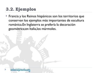 3.2.Ejemplos 
 
FranciaylosReinoshispánicossonlosterritoriosque 
conservanlosejemplosmásimportantesdeescultura 
románica.EnInglaterrasepreferíaladecoración 
geométrica;enItalia,losmármoles.  