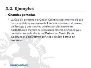 3.2.Ejemplos 
 
Grandesportadas 
 
LaGuíadelperegrinodelCodexCalixtinusnosinformadeque 
losmáscélebressantuariosdeFranciaestabanenelcamino 
deSantiagoyquemuchosdeellosposeíanexcelentes 
portadas.EnlamayoríaserepresentaeltemadelApocalipsis, 
comovemosenlaabadíadeMoissac,enSantaFede 
Conques,enSanTrófimodeArlésoenSanSerninde 
Toulouse.  