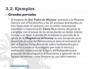 3.2.Ejemplos 
 
Grandesportadas 
 
EltímpanodeSanPedrodeMoissacpresentaalaMaiestas 
DominiconelTetramorfosylos24ancianosdistribuidosen 
tresfrisos,todoelconjuntoconunestilomonumental, 
expresivoeimponente.EnSantaFe,laescenadelJuiciose 
completaconelpesajedelasalmas,dondeundiablointenta 
inclinarasufavorelplatillodelabalanza.Laportadadela 
iglesiadelaMagdalenadeVezelayesunaexcepciónpues 
desarrollaeltemadelPentecostés,esdecir,elmomentoen 
queelEspírituSantodesciendesobrelosApóstoles,para 
enviarlosapredicarelevangelioportodalatierra.La 
estilizaciónmajestuosadelafiguradelTodopoderoso,la 
precisióndelosplieguesoeldinamismoyagitacióndelas 
figurasconviertenaestetímpanoenunaobramaestra.  