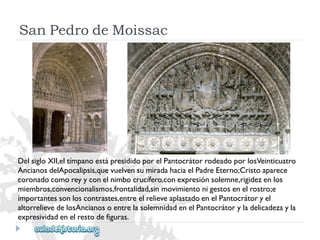 SanPedrodeMoissac 
DelsigloXII,eltímpanoestápresididoporelPantocrátorrodeadoporlosVeinticuatro 
AncianosdelApocalipsis,quevuelvensumiradahaciaelPadreEterno;Cristoaparece 
coronadocomoreyyconelnimbocrucífero,conexpresiónsolemne,rigidezenlos 
miembros,convencionalismos,frontalidad,sinmovimientonigestosenelrostro;e 
importantessonloscontrastes,entreelrelieveaplastadoenelPantocrátoryel 
altorrelievedelosAncianosoentrelasolemnidadenelPantocrátoryladelicadezayla 
expresividadenelrestodefiguras.  