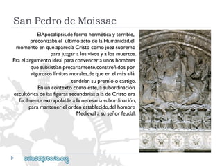 SanPedrodeMoissac 
ElApocalipsis,deformaherméticayterrible, 
preconizabaelúltimoactodelaHumanidad,el 
momentoenqueaparecíaCristocomojuezsupremo 
parajuzgaralosvivosyalosmuertos. 
Eraelargumentoidealparaconvenceraunoshombres 
quesubsistíanprecariamente,constreñidospor 
rigurososlímitesmorales,dequeenelmásallá 
tendríansupremioocastigo. 
Enuncontextocomoéste,lasubordinación 
escultóricadelasfigurassecundariasaladeCristoera 
fácilmenteextrapolablealanecesariasubordinación, 
paramantenerelordenestablecido,delhombre 
Medievalasuseñorfeudal.  