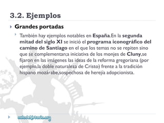 3.2.Ejemplos 
 
Grandesportadas 
 
TambiénhayejemplosnotablesenEspaña.Enlasegunda 
mitaddelsigloXIseinicióelprogramaiconográficodel 
caminodeSantiagoenelquelostemasnoserepitensino 
quesecomplementan;ainiciativadelosmonjesdeCluny,se 
fijaronenlasimágeneslasideasdelareformagregoriana(por 
ejemplo,ladoblenaturalezadeCristo)frentealatradición 
hispanomozárabe,sospechosadeherejíaadopcionista.  